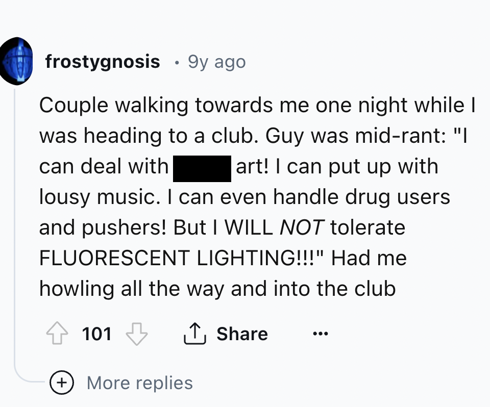 screenshot - frostygnosis 9y ago Couple walking towards me one night while I was heading to a club. Guy was midrant "I can deal with art! I can put up with lousy music. I can even handle drug users and pushers! But I Will Not tolerate Fluorescent Lighting
